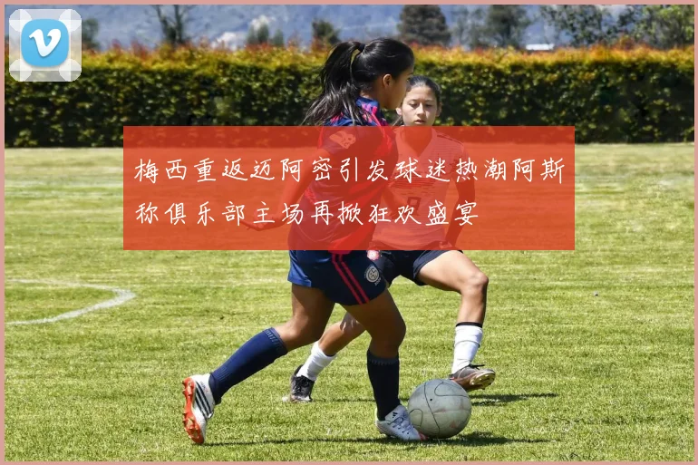 梅西重返迈阿密引发球迷热潮阿斯称俱乐部主场再掀狂欢盛宴