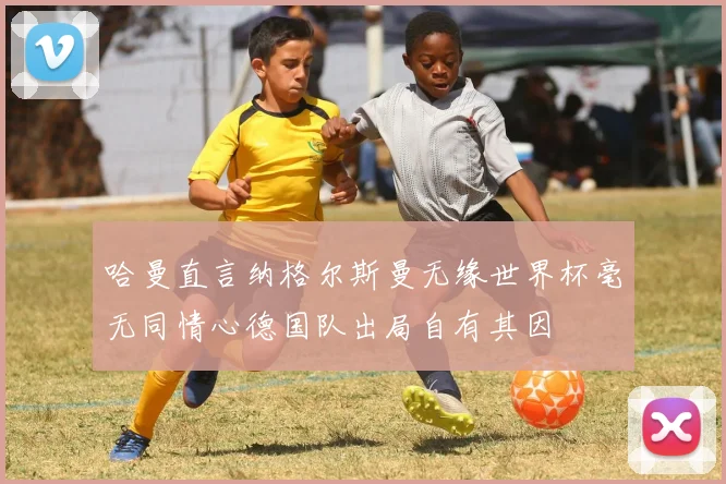 哈曼直言纳格尔斯曼无缘世界杯毫无同情心德国队出局自有其因