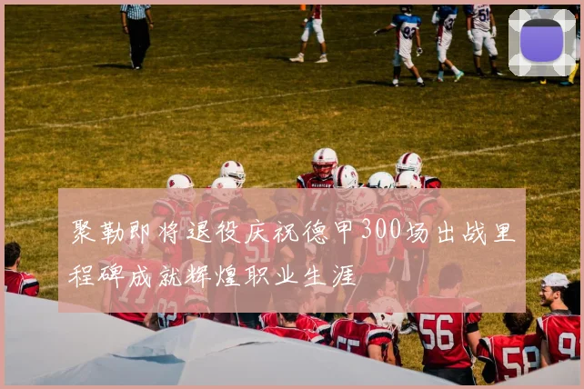 聚勒即将退役庆祝德甲300场出战里程碑成就辉煌职业生涯