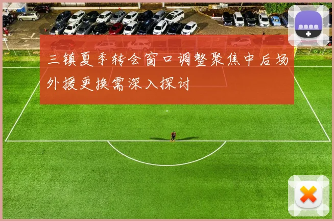 三镇夏季转会窗口调整聚焦中后场外援更换需深入探讨