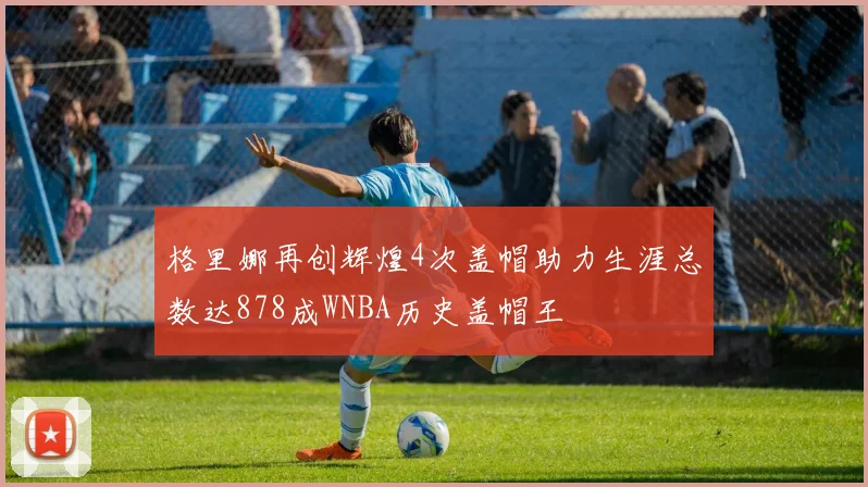 格里娜再创辉煌4次盖帽助力生涯总数达878成WNBA历史盖帽王