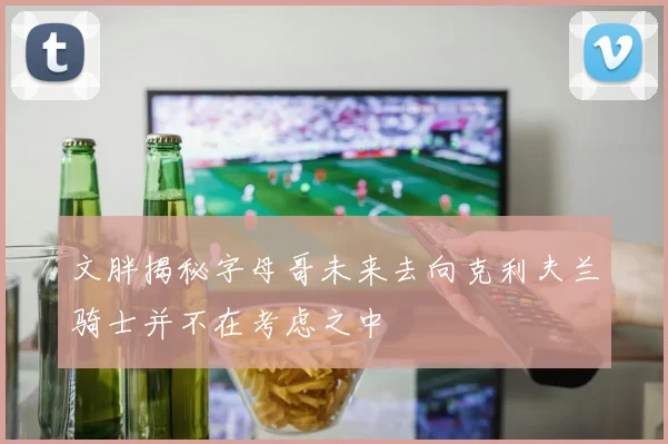 文胖揭秘字母哥未来去向克利夫兰骑士并不在考虑之中