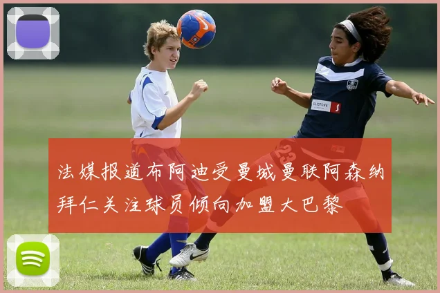 法媒报道布阿迪受曼城曼联阿森纳拜仁关注球员倾向加盟大巴黎