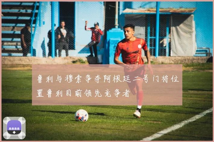 鲁利与穆索争夺阿根廷二号门将位置鲁利目前领先竞争者