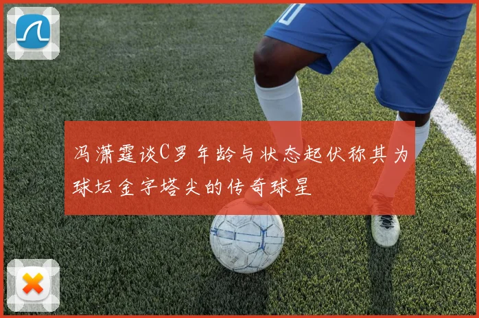 冯潇霆谈C罗年龄与状态起伏称其为球坛金字塔尖的传奇球星
