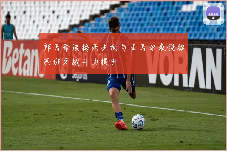 邦马蒂谈梅西去向与亚马尔表现称西班牙战斗力提升