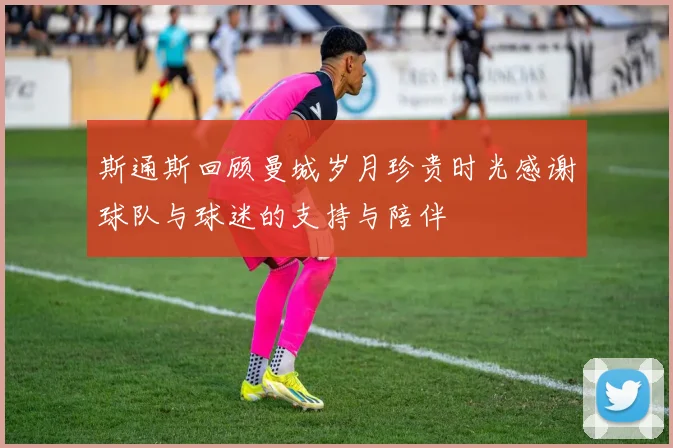 斯通斯回顾曼城岁月珍贵时光感谢球队与球迷的支持与陪伴
