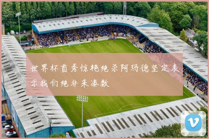 世界杯首秀惊艳绝杀阿玛德坚定表示我们绝非来凑数