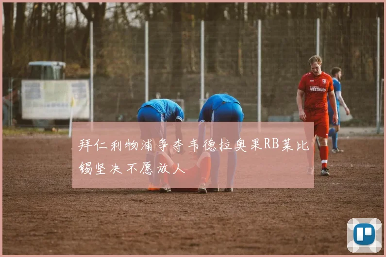 拜仁利物浦争夺韦德拉奥果RB莱比锡坚决不愿放人