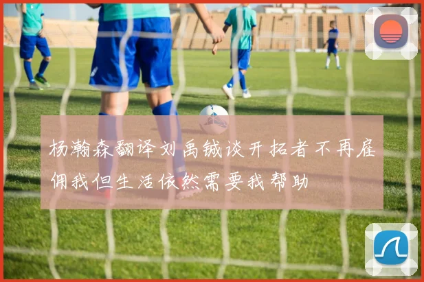 杨瀚森翻译刘禹铖谈开拓者不再雇佣我但生活依然需要我帮助