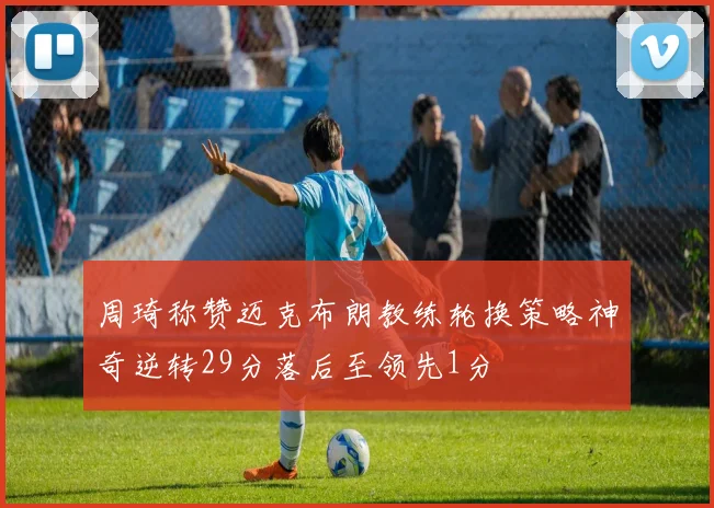周琦称赞迈克布朗教练轮换策略神奇逆转29分落后至领先1分