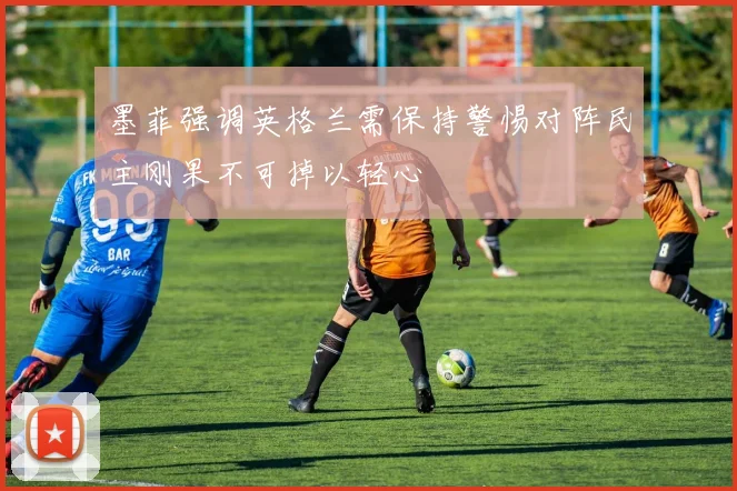 墨菲强调英格兰需保持警惕对阵民主刚果不可掉以轻心