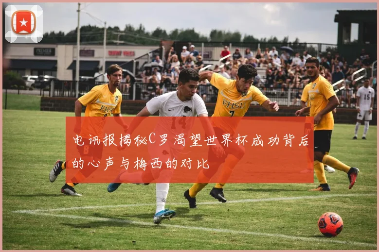 电讯报揭秘C罗渴望世界杯成功背后的心声与梅西的对比