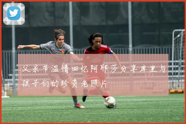 父亲节温情回忆阿耶莎分享库里与孩子们的珍贵老照片