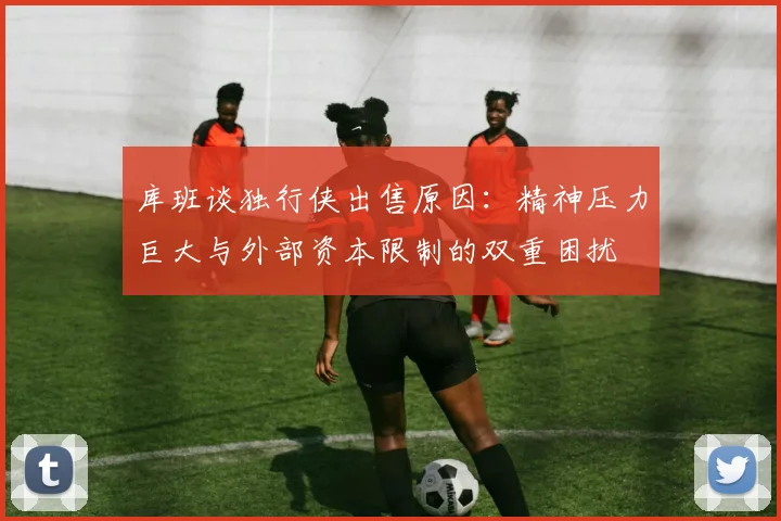 库班谈独行侠出售原因：精神压力巨大与外部资本限制的双重困扰