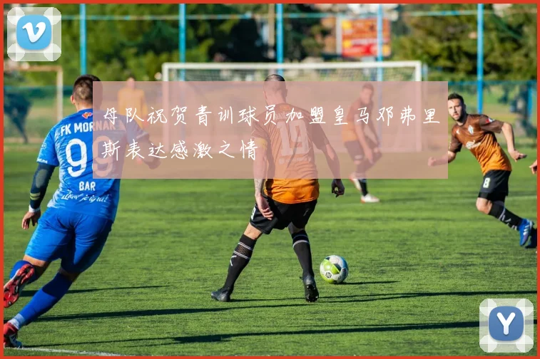 母队祝贺青训球员加盟皇马邓弗里斯表达感激之情