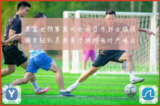 男篮世预赛集训会议召开郭士强强调年轻队员要勇于拼搏面对严峻出线形势